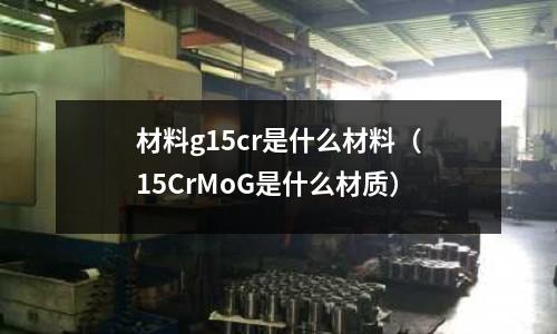 材料g15cr是什么材料(15CrMoG是什么材质)