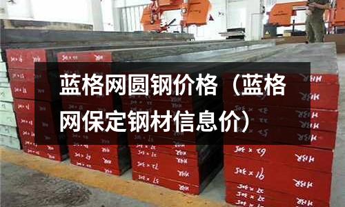 蓝格网圆钢价格(蓝格网保定钢材信息价)