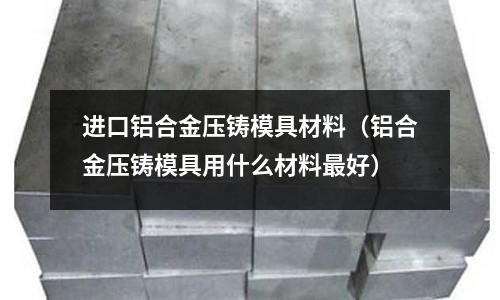 进口铝合金压铸模具材料(铝合金压铸模具用什么材料最好)