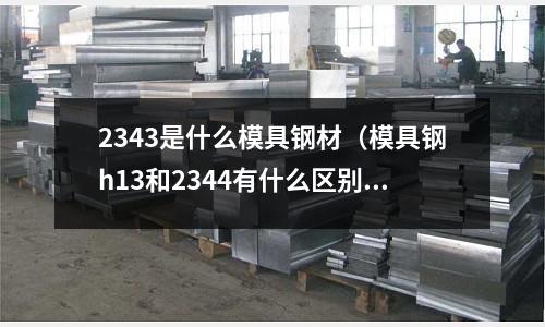 2343是什么模具钢材(模具钢h13和2344有什么区别)