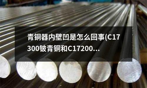 青铜器内壁凹是怎么回事(C17300铍青铜和C17200铍青铜性能区别在那里?)