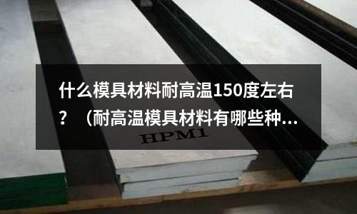 什么模具材料耐高温150度左右?(耐高温模具材料有哪些种类)