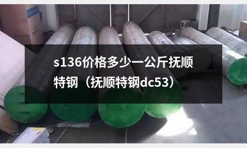 s136价格多少一公斤抚顺特钢(抚顺特钢dc53)