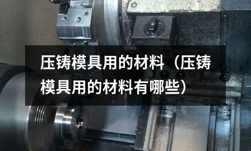 压铸模具用的材料(压铸模具用的材料有哪些)