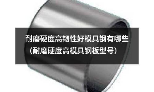 耐磨硬度高韧性好模具钢有哪些(耐磨硬度高模具钢板型号)