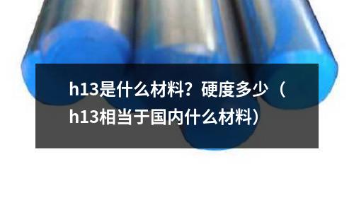 h13是什么材料?硬度多少(h13相当于国内什么材料)