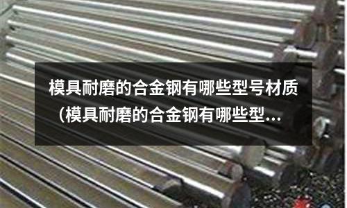 模具耐磨的合金钢有哪些型号材质(模具耐磨的合金钢有哪些型号材质的)