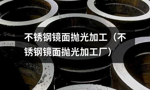 不锈钢镜面抛光加工(不锈钢镜面抛光加工厂)