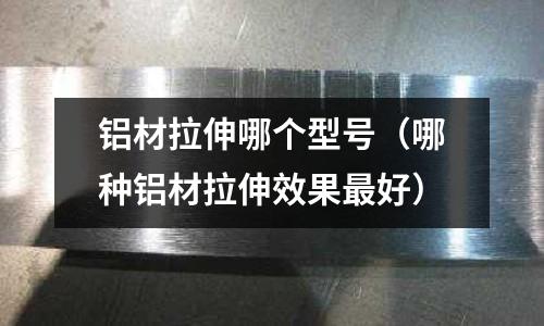 铝材拉伸哪个型号(哪种铝材拉伸效果最好)