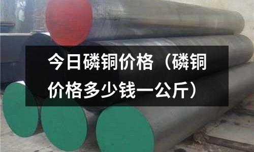 今日磷铜价格(磷铜价格多少钱一公斤)