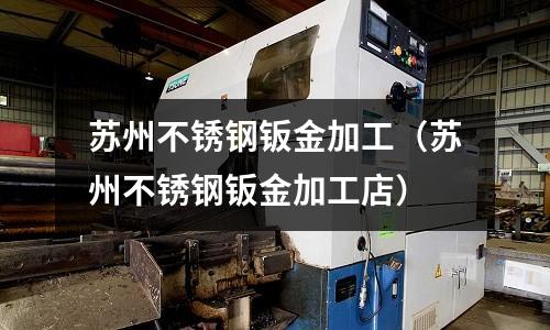 苏州不锈钢钣金加工(苏州不锈钢钣金加工店)