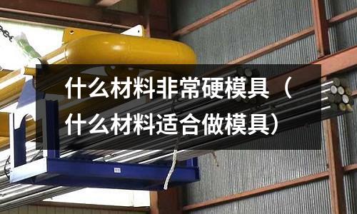 什么材料非常硬模具(什么材料适合做模具)