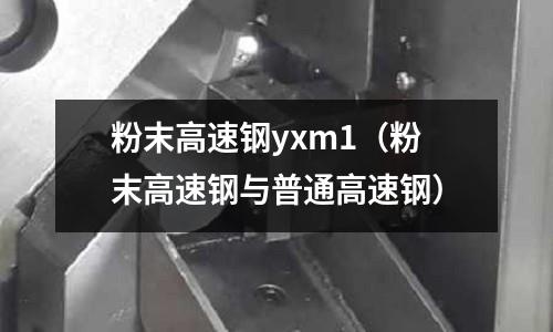粉末高速钢yxm1(粉末高速钢与普通高速钢)