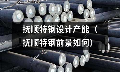 抚顺特钢设计产能(抚顺特钢前景如何)