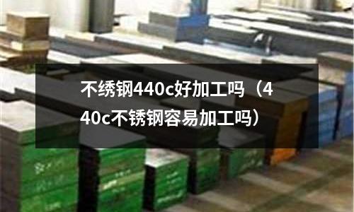 不绣钢440c好加工吗(440c不锈钢容易加工吗)