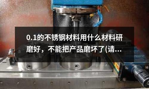 0.1的不锈钢材料用什么材料研磨好,不能把产品磨坏了(请问不锈钢粘接用什么胶啊?)