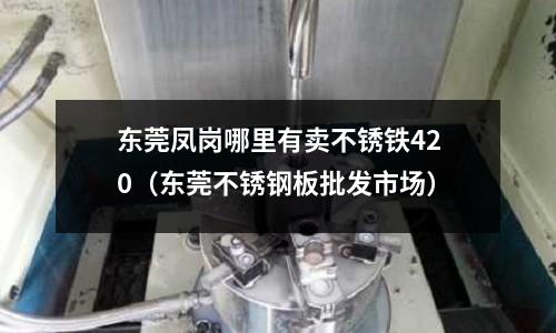 东莞凤岗哪里有卖不锈铁420(东莞不锈钢板批发市场)