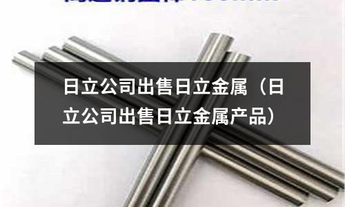 日立公司出售日立金属(日立公司出售日立金属产品)