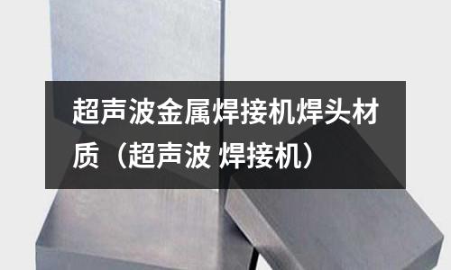 超声波金属焊接机焊头材质(超声波 焊接机)