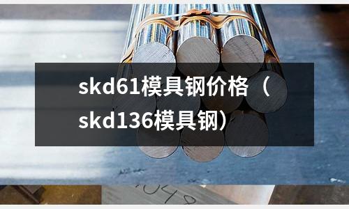 skd61模具钢价格(skd136模具钢)