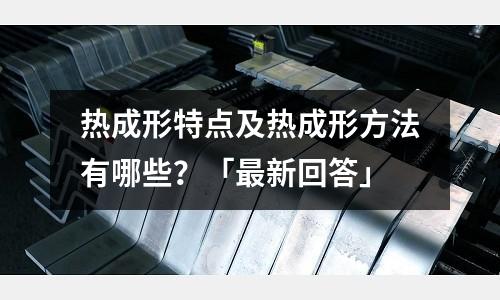 热成形特点及热成形方法有哪些?「最新回答」