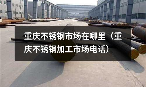 重庆不锈钢市场在哪里(重庆不锈钢加工市场电话)