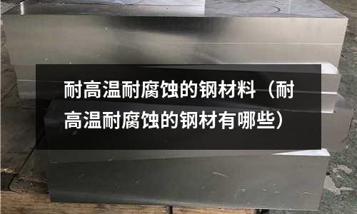 耐高温耐腐蚀的钢材料(耐高温耐腐蚀的钢材有哪些)