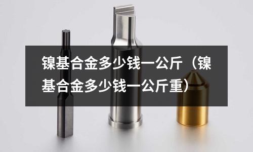 镍基合金多少钱一公斤(镍基合金多少钱一公斤重)