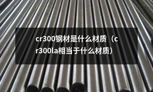 cr300钢材是什么材质(cr300la相当于什么材质)