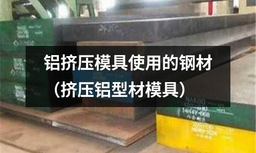 铝挤压模具使用的钢材(挤压铝型材模具)