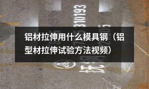 铝材拉伸用什么模具钢(铝型材拉伸试验方法视频)