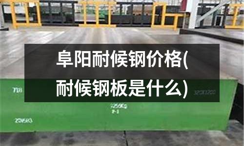 阜阳耐候钢价格(耐候钢板是什么)