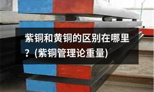 紫铜和黄铜的区别在哪里?(紫铜管理论重量)
