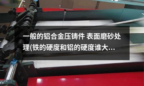 一般的铝合金压铸件 表面磨砂处理(铁的硬度和铝的硬度谁大)