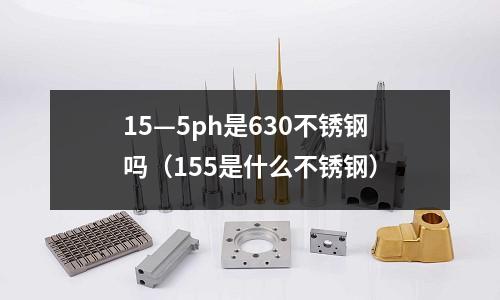 15—5ph是630不锈钢吗(155是什么不锈钢)