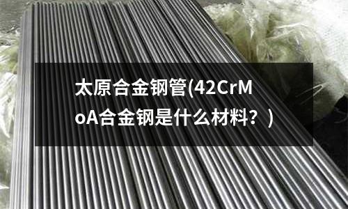 太原合金钢管(42CrMoA合金钢是什么材料?)