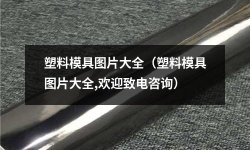 塑料模具图片大全(塑料模具图片大全,欢迎致电咨询)