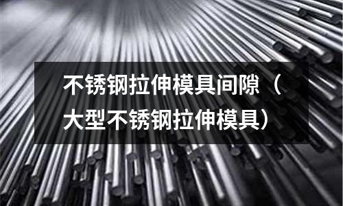 不锈钢拉伸模具间隙(大型不锈钢拉伸模具)