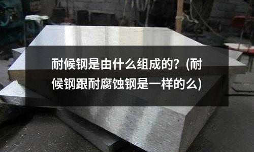 耐候钢是由什么组成的?(耐候钢跟耐腐蚀钢是一样的么)