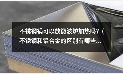 不锈钢锅可以放微波炉加热吗?(不锈钢和铝合金的区别有哪些?)