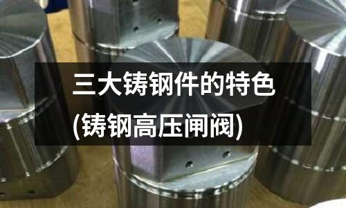 三大铸钢件的特色(铸钢高压闸阀)