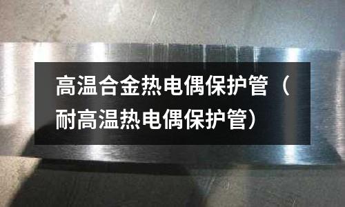 高温合金热电偶保护管(耐高温热电偶保护管)