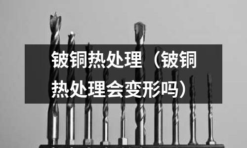 铍铜热处理(铍铜热处理会变形吗)