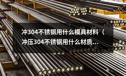 冲304不锈钢用什么模具材料(冲压304不锈钢用什么材质)