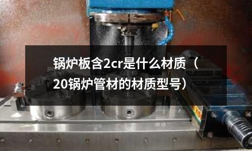 锅炉板含2cr是什么材质(20锅炉管材的材质型号)