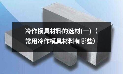 冷作模具材料的选材(一)(常用冷作模具材料有哪些)