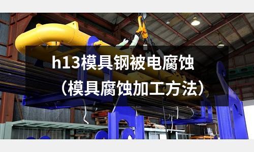 h13模具钢被电腐蚀(模具腐蚀加工方法)