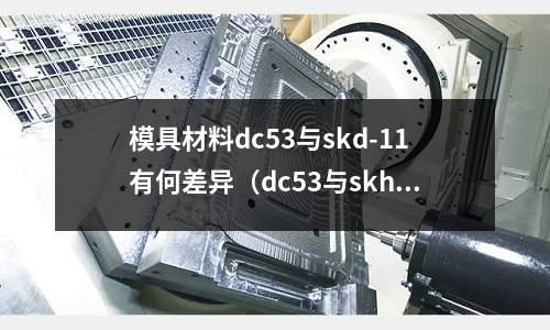 模具材料dc53与skd-11有何差异(dc53与skh9哪个材料好)
