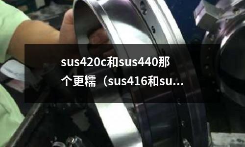 sus420c和sus440那个更糯(sus416和sus420j2的区别)