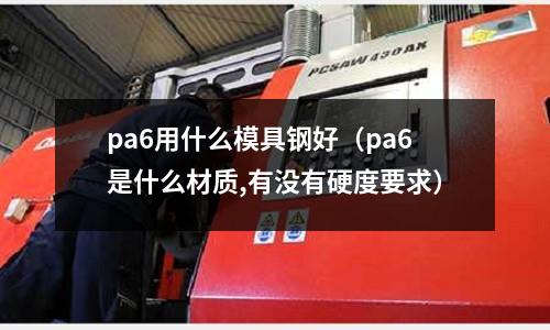 pa6用什么模具钢好(pa6是什么材质,有没有硬度要求)
